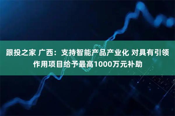 跟投之家 广西：支持智能产品产业化 对具有引领作用项目给予最高1000万元补助