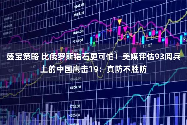 盛宝策略 比俄罗斯锆石更可怕！美媒评估93阅兵上的中国鹰击19：真防不胜防