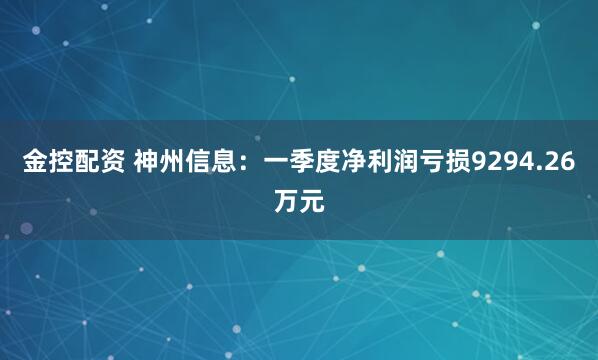 金控配资 神州信息：一季度净利润亏损9294.26万元