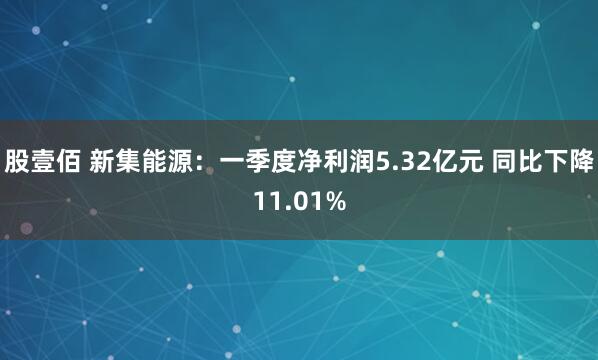 股壹佰 新集能源：一季度净利润5.32亿元 同比下降11.01%