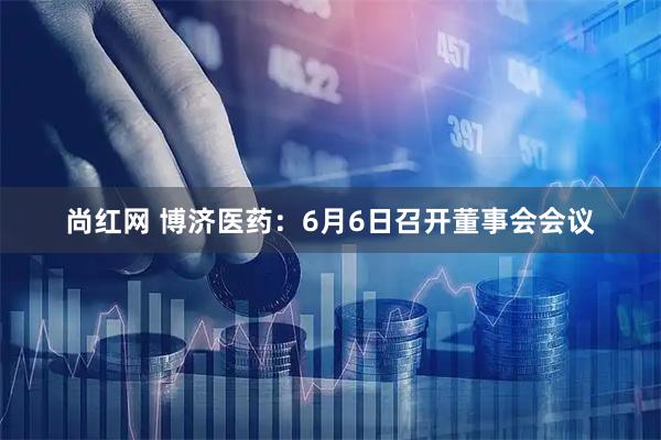 尚红网 博济医药：6月6日召开董事会会议
