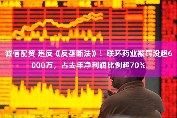 诚信配资 违反《反垄断法》!联环药业被罚没超6000万,占去年净利润比例超70%