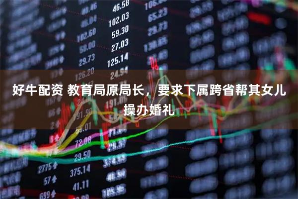 好牛配资 教育局原局长,要求下属跨省帮其女儿操办婚礼