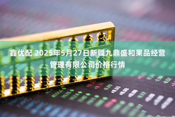 鑫优配 2025年5月27日新疆九鼎盛和果品经营管理有限公司价格行情