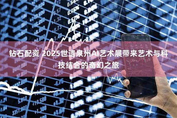 钻石配资 2025世遗泉州AI艺术展带来艺术与科技结合的奇幻之旅
