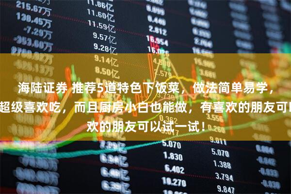 海陆证券 推荐5道特色下饭菜,做法简单易学,大人小孩超级喜欢吃,而且厨房小白也能做,有喜欢的朋友可以试一试!