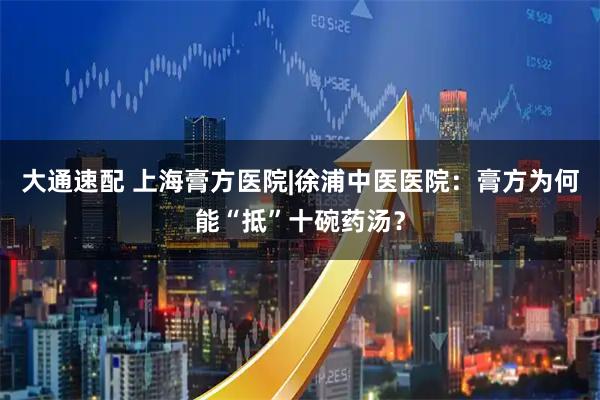 大通速配 上海膏方医院|徐浦中医医院:膏方为何能“抵”十碗药汤?