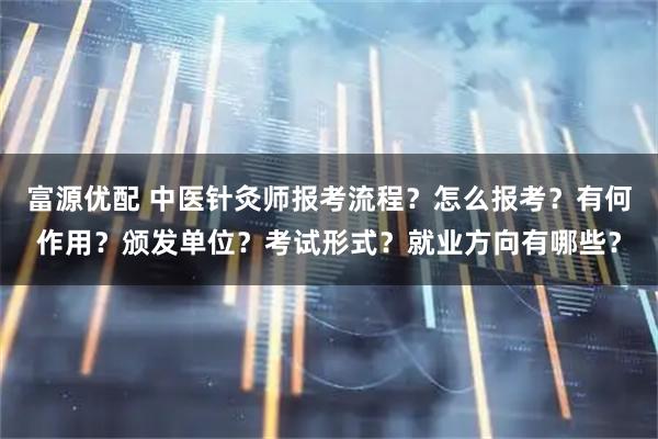 富源优配 中医针灸师报考流程?怎么报考?有何作用?颁发单位?考试形式?就业方向有哪些?
