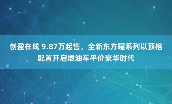 创盈在线 9.87万起售,全新东方曜系列以顶格配置开启燃油车平价豪华时代