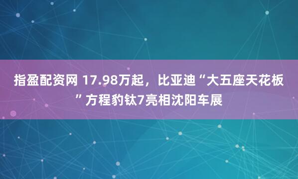 指盈配资网 17.98万起,比亚迪“大五座天花板”方程豹钛7亮相沈阳车展