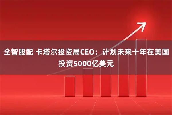 全智股配 卡塔尔投资局CEO:计划未来十年在美国投资5000亿美元