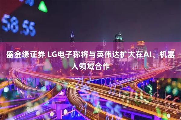 盛金缘证券 LG电子称将与英伟达扩大在AI、机器人领域合作