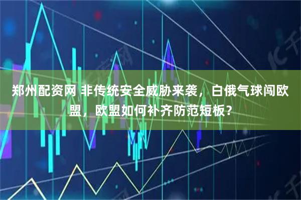 郑州配资网 非传统安全威胁来袭,白俄气球闯欧盟,欧盟如何补齐防范短板?