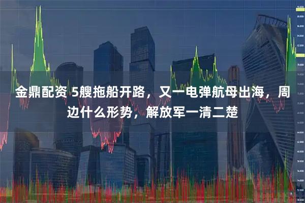 金鼎配资 5艘拖船开路,又一电弹航母出海,周边什么形势,解放军一清二楚