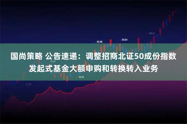 国尚策略 公告速递:调整招商北证50成份指数发起式基金大额申购和转换转入业务