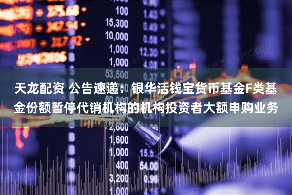 天龙配资 公告速递:银华活钱宝货币基金F类基金份额暂停代销机构的机构投资者大额申购业务