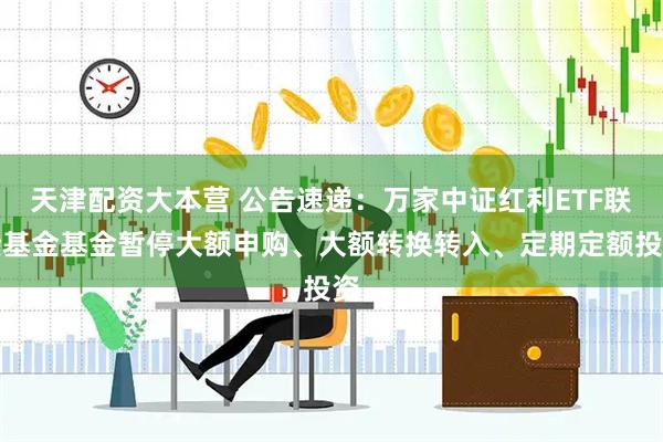 天津配资大本营 公告速递:万家中证红利ETF联接基金基金暂停大额申购、大额转换转入、定期定额投资