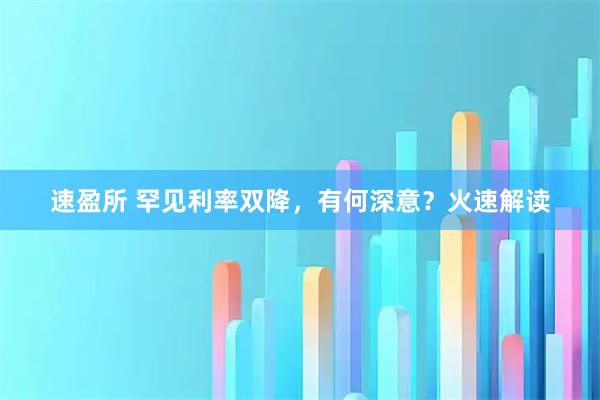 速盈所 罕见利率双降，有何深意？火速解读