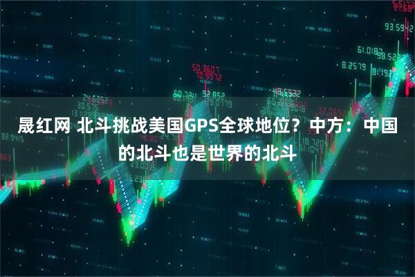 晟红网 北斗挑战美国GPS全球地位？中方：中国的北斗也是世界的北斗