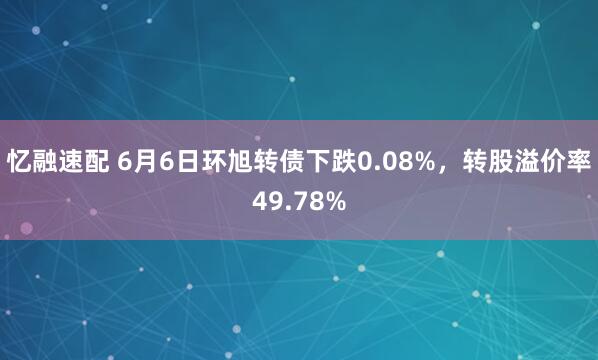 忆融速配 6月6日环旭转债下跌0.08%,转股溢价率49.78%