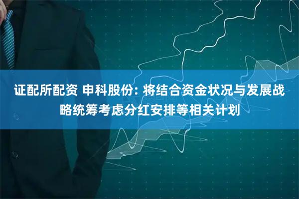 证配所配资 申科股份: 将结合资金状况与发展战略统筹考虑分红安排等相关计划